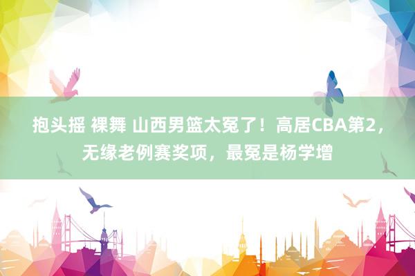 抱头摇 裸舞 山西男篮太冤了！高居CBA第2，无缘老例赛奖项，最冤是杨学增