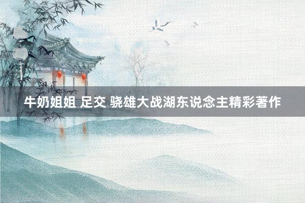 牛奶姐姐 足交 骁雄大战湖东说念主精彩著作