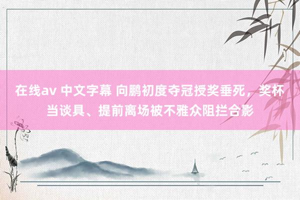 在线av 中文字幕 向鹏初度夺冠授奖垂死，奖杯当谈具、提前离场被不雅众阻拦合影