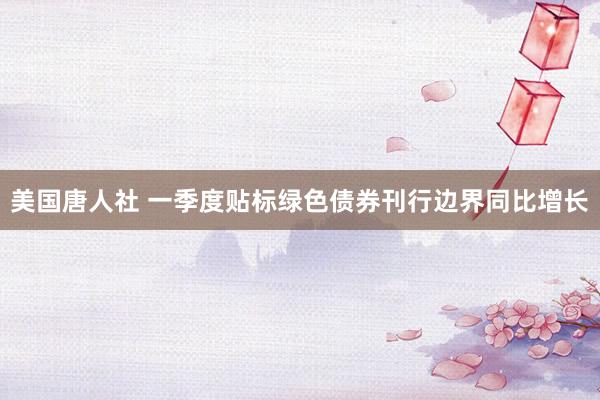 美国唐人社 一季度贴标绿色债券刊行边界同比增长