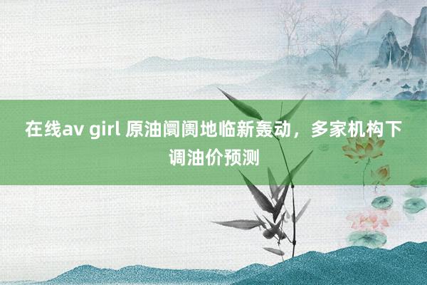 在线av girl 原油阛阓地临新轰动，多家机构下调油价预测