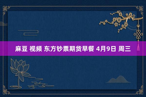 麻豆 视频 东方钞票期货早餐 4月9日 周三