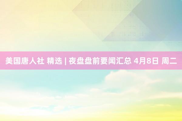 美国唐人社 精选 | 夜盘盘前要闻汇总 4月8日 周二