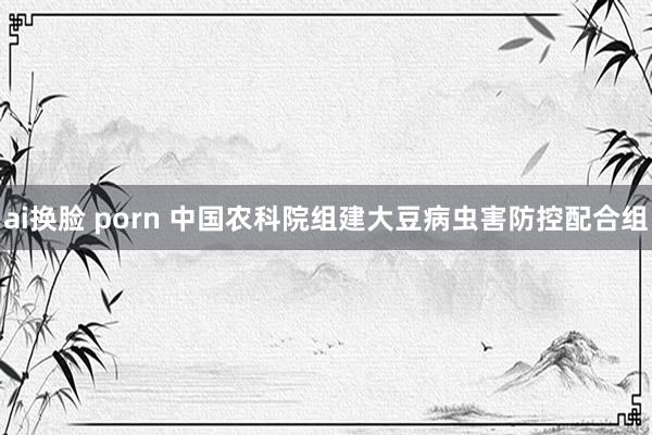 ai换脸 porn 中国农科院组建大豆病虫害防控配合组