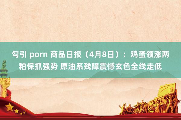 勾引 porn 商品日报（4月8日）：鸡蛋领涨两粕保抓强势 原油系残障震憾玄色全线走低