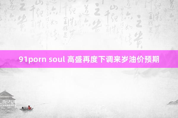 91porn soul 高盛再度下调来岁油价预期