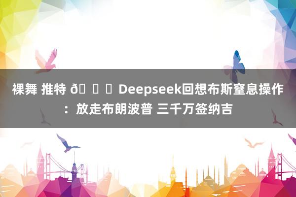 裸舞 推特 💀Deepseek回想布斯窒息操作：放走布朗波普 三千万签纳吉