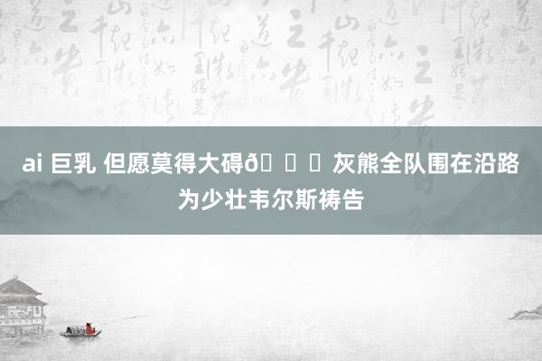 ai 巨乳 但愿莫得大碍🙏灰熊全队围在沿路为少壮韦尔斯祷告