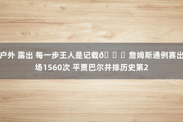 户外 露出 每一步王人是记载🔋詹姆斯通例赛出场1560次 平贾巴尔并排历史第2