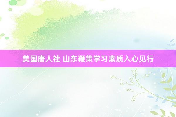 美国唐人社 山东鞭策学习素质入心见行