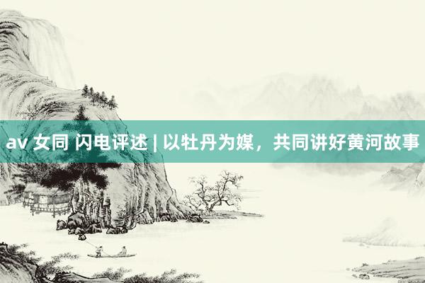 av 女同 闪电评述 | 以牡丹为媒，共同讲好黄河故事
