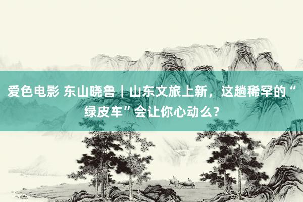 爱色电影 东山晓鲁｜山东文旅上新，这趟稀罕的“绿皮车”会让你心动么？