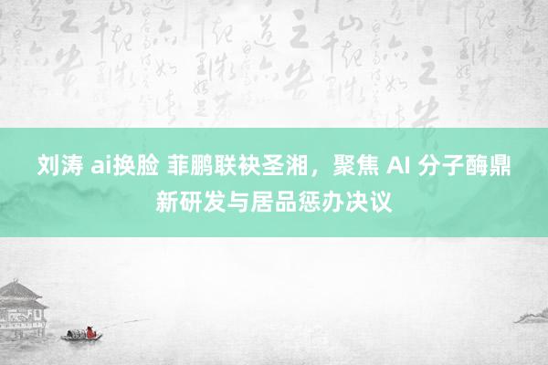 刘涛 ai换脸 菲鹏联袂圣湘，聚焦 AI 分子酶鼎新研发与居品惩办决议