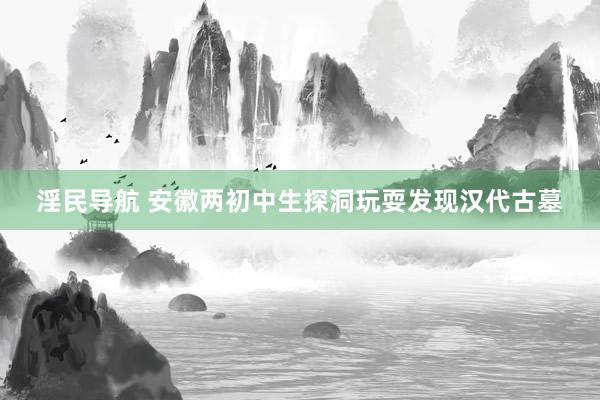 淫民导航 安徽两初中生探洞玩耍发现汉代古墓