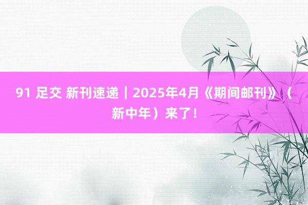 91 足交 新刊速递|2025年4月《期间邮刊》(新中年)来了!