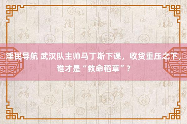 淫民导航 武汉队主帅马丁斯下课，收货重压之下，谁才是“救命稻草”？