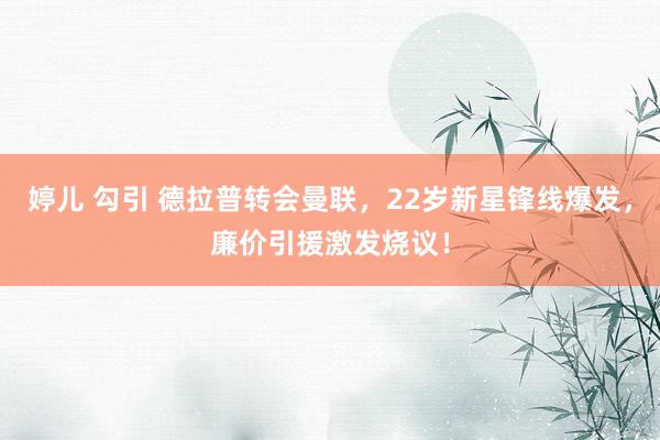 婷儿 勾引 德拉普转会曼联，22岁新星锋线爆发，廉价引援激发烧议！