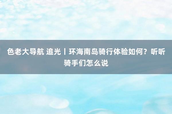 色老大导航 追光丨环海南岛骑行体验如何？听听骑手们怎么说