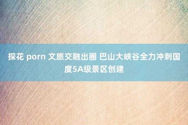 探花 porn 文旅交融出圈 巴山大峡谷全力冲刺国度5A级景区创建