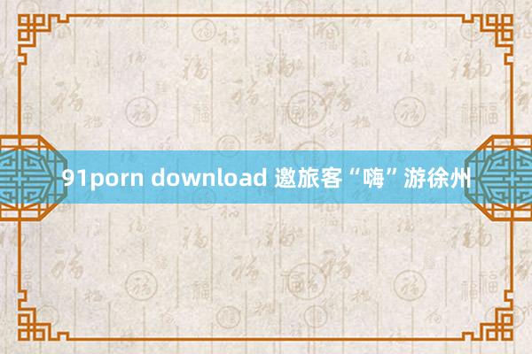 91porn download 邀旅客“嗨”游徐州