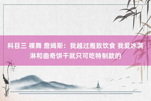 科目三 裸舞 詹姆斯：我越过雅致饮食 我爱冰淇淋和曲奇饼干就只可吃特制款的
