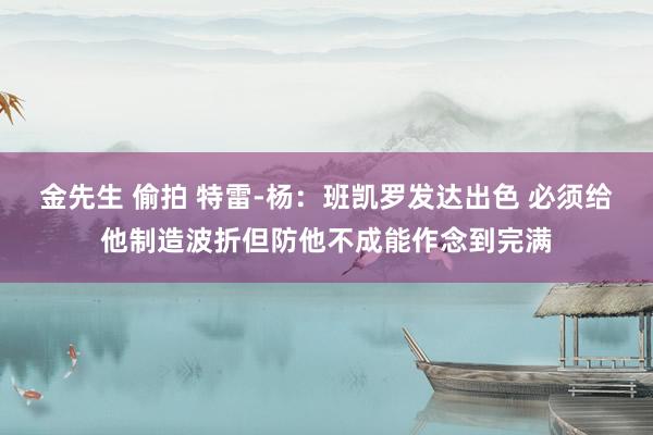 金先生 偷拍 特雷-杨：班凯罗发达出色 必须给他制造波折但防他不成能作念到完满