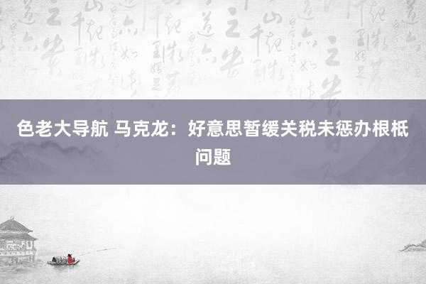 色老大导航 马克龙：好意思暂缓关税未惩办根柢问题