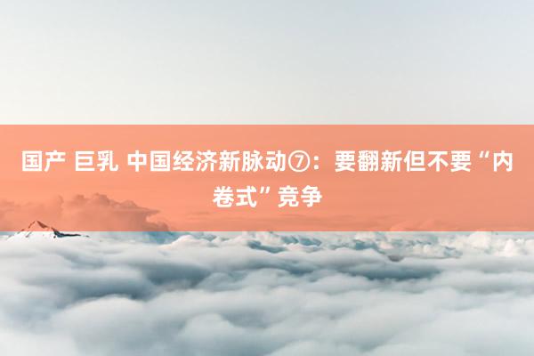 国产 巨乳 中国经济新脉动⑦：要翻新但不要“内卷式”竞争