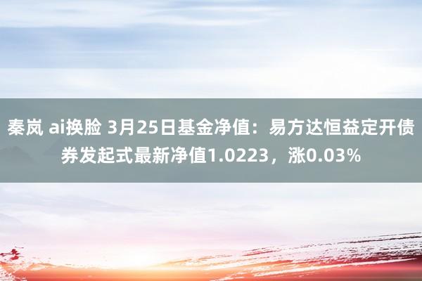 秦岚 ai换脸 3月25日基金净值：易方达恒益定开债券发起式最新净值1.0223，涨0.03%