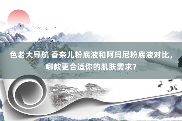 色老大导航 香奈儿粉底液和阿玛尼粉底液对比，哪款更合适你的肌肤需求？