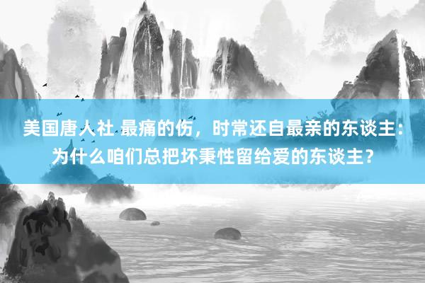 美国唐人社 最痛的伤，时常还自最亲的东谈主：为什么咱们总把坏秉性留给爱的东谈主？