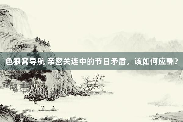 色狼窝导航 亲密关连中的节日矛盾，该如何应酬？
