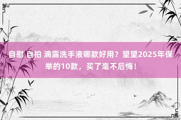 自慰 自拍 滴露洗手液哪款好用？望望2025年保举的10款，买了毫不后悔！