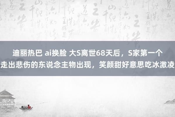 迪丽热巴 ai换脸 大S离世68天后，S家第一个走出悲伤的东说念主物出现，笑颜甜好意思吃冰激凌