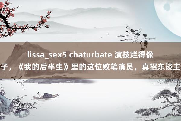 lissa_sex5 chaturbate 演技烂得像混子，《我的后半生》里的这位败笔演员，真招东谈主嫌