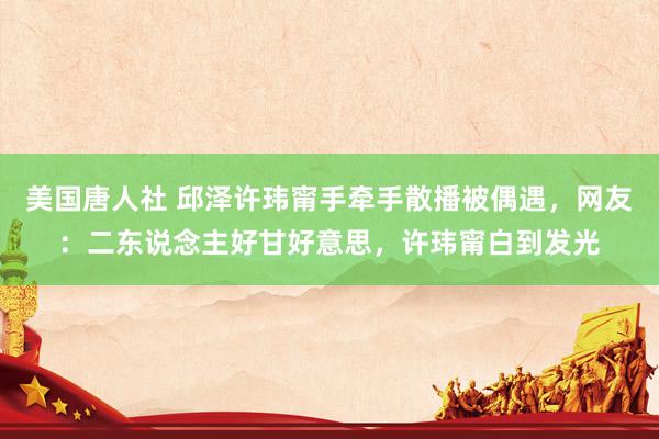 美国唐人社 邱泽许玮甯手牵手散播被偶遇，网友：二东说念主好甘好意思，许玮甯白到发光