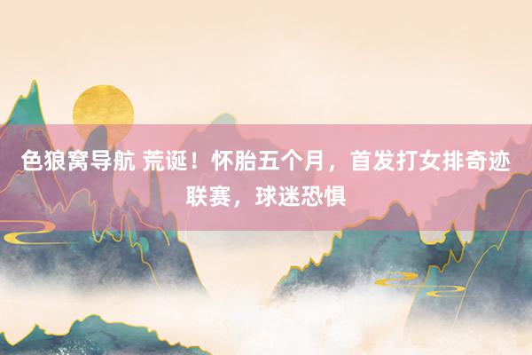 色狼窝导航 荒诞！怀胎五个月，首发打女排奇迹联赛，球迷恐惧