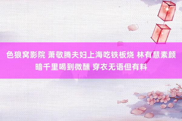 色狼窝影院 萧敬腾夫妇上海吃铁板烧 林有慧素颜暗千里喝到微醺 穿衣无语但有料