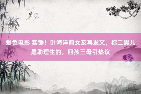 爱色电影 实锤！叶海洋前女友再发文，称二男儿是助理生的，四孩三母引热议