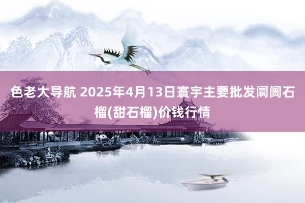 色老大导航 2025年4月13日寰宇主要批发阛阓石榴(甜石榴)价钱行情