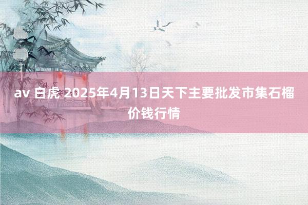 av 白虎 2025年4月13日天下主要批发市集石榴价钱行情
