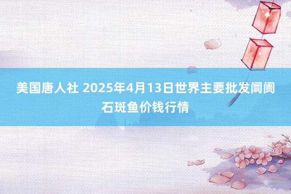 美国唐人社 2025年4月13日世界主要批发阛阓石斑鱼价钱行情