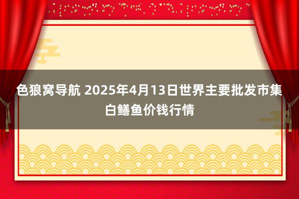 色狼窝导航 2025年4月13日世界主要批发市集白鳝鱼价钱行情