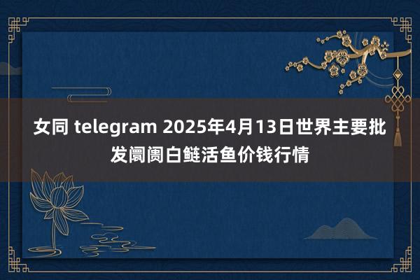 女同 telegram 2025年4月13日世界主要批发阛阓白鲢活鱼价钱行情