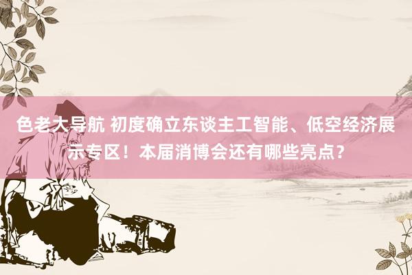 色老大导航 初度确立东谈主工智能、低空经济展示专区！本届消博会还有哪些亮点？