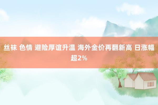 丝袜 色情 避险厚谊升温 海外金价再翻新高 日涨幅超2%