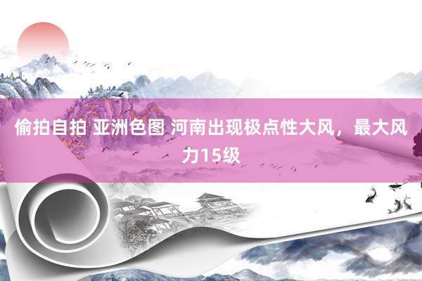 偷拍自拍 亚洲色图 河南出现极点性大风，最大风力15级