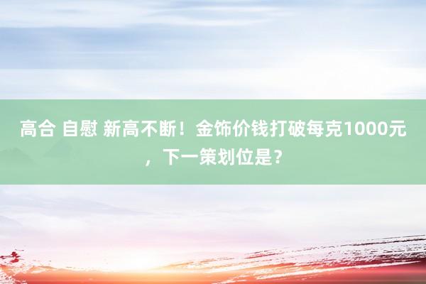 高合 自慰 新高不断！金饰价钱打破每克1000元，下一策划位是？