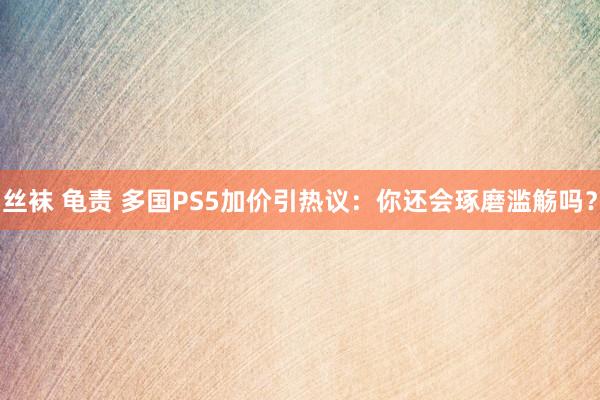 丝袜 龟责 多国PS5加价引热议：你还会琢磨滥觞吗？