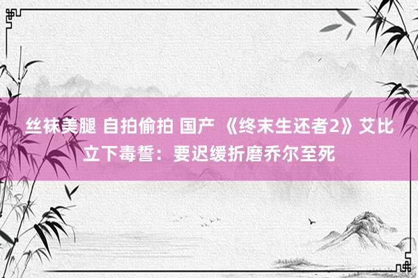 丝袜美腿 自拍偷拍 国产 《终末生还者2》艾比立下毒誓：要迟缓折磨乔尔至死